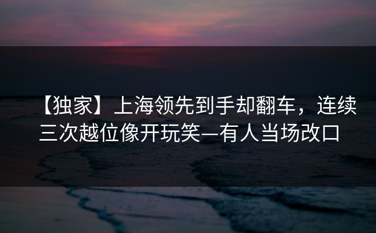 【独家】上海领先到手却翻车，连续三次越位像开玩笑—有人当场改口