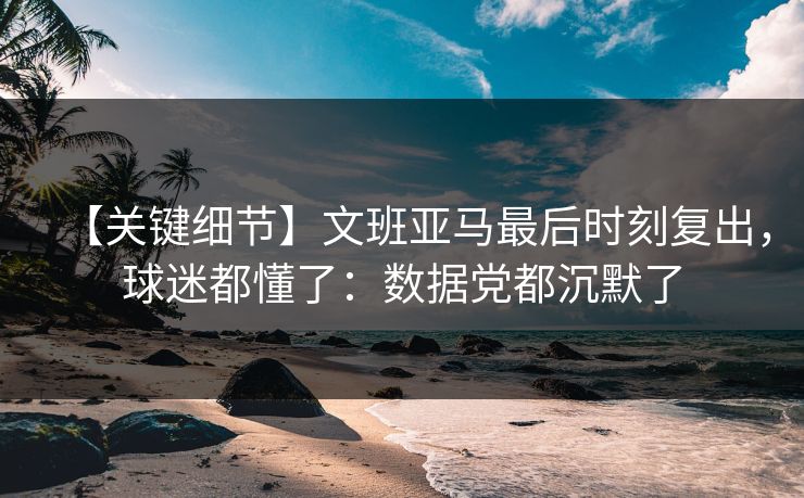 【关键细节】文班亚马最后时刻复出，球迷都懂了：数据党都沉默了