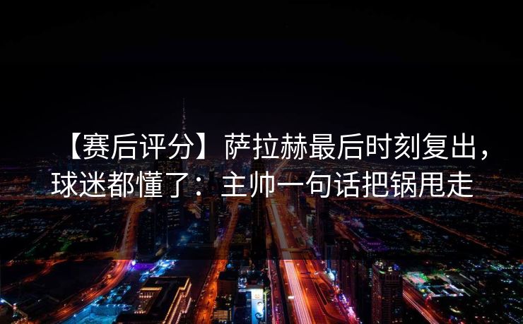 【赛后评分】萨拉赫最后时刻复出，球迷都懂了：主帅一句话把锅甩走
