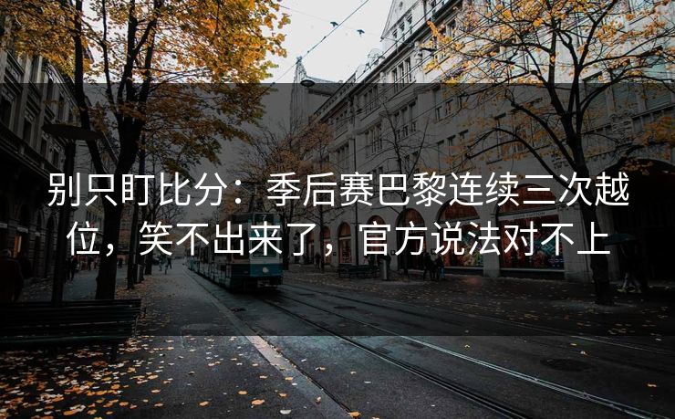 别只盯比分：季后赛巴黎连续三次越位，笑不出来了，官方说法对不上