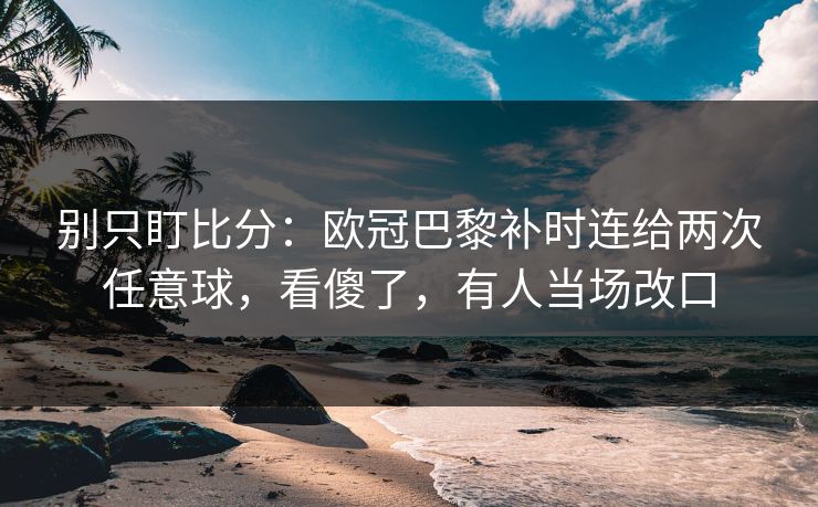 别只盯比分：欧冠巴黎补时连给两次任意球，看傻了，有人当场改口