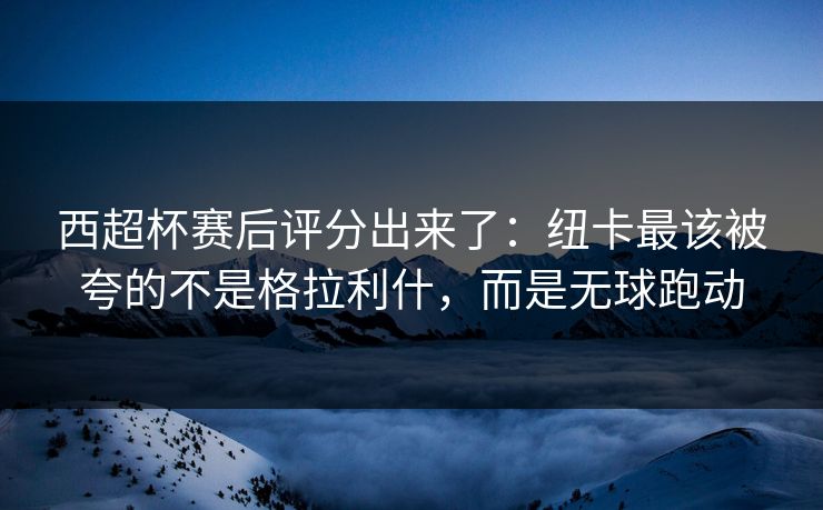 西超杯赛后评分出来了:纽卡最该被夸的不是格拉利什,而是无球跑动 西超杯赛后评分出来了:纽卡最该被夸的不是格拉利什,而是无球跑动