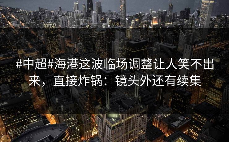 #中超#海港这波临场调整让人笑不出来,直接炸锅:镜头外还有续集 #中超#海港这波临场调整让人笑不出来,直接炸锅:镜头外还有续集