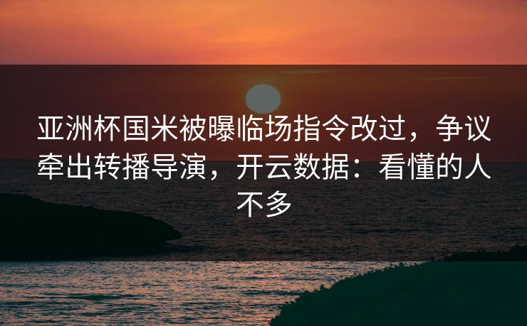 亚洲杯国米被曝临场指令改过,争议牵出转播导演,开云数据:看懂的人不多 亚洲杯国米被曝临场指令改过,争议牵出转播导演,开云数据:看懂的人不多